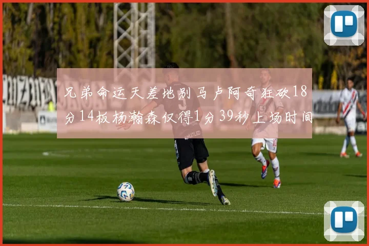 兄弟命运天差地别马卢阿奇狂砍18分14板杨瀚森仅得1分39秒上场时间