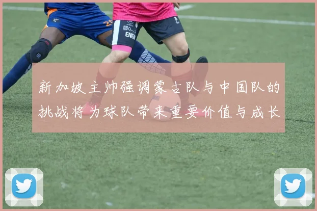 新加坡主帅强调蒙古队与中国队的挑战将为球队带来重要价值与成长机会