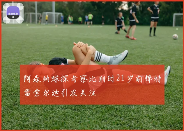 阿森纳球探考察比利时21岁前锋特雷索尔迪引发关注