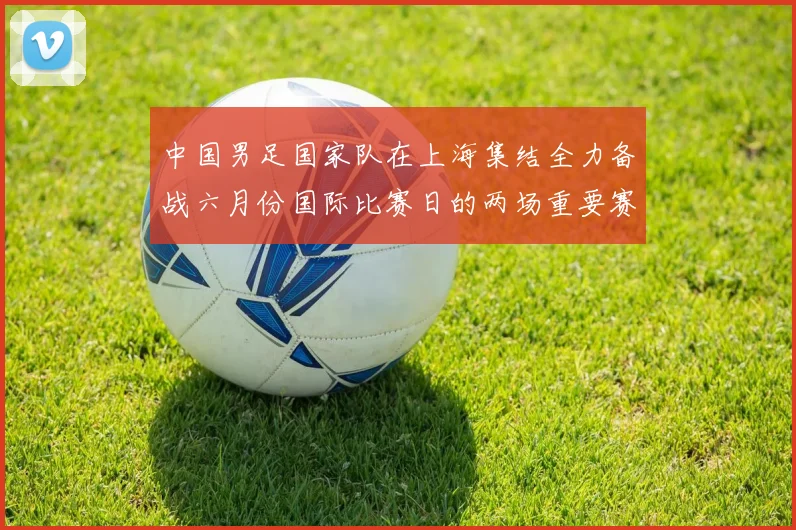 中国男足国家队在上海集结全力备战六月份国际比赛日的两场重要赛事