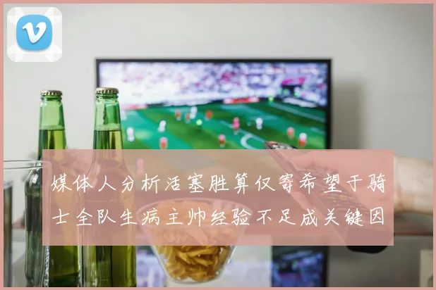 媒体人分析活塞胜算仅寄希望于骑士全队生病主帅经验不足成关键因素