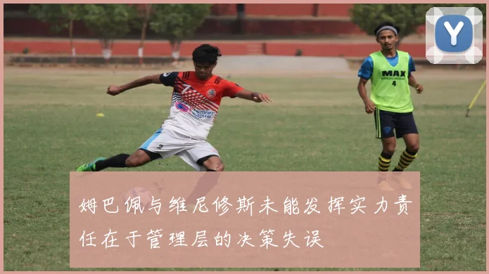 姆巴佩与维尼修斯未能发挥实力责任在于管理层的决策失误