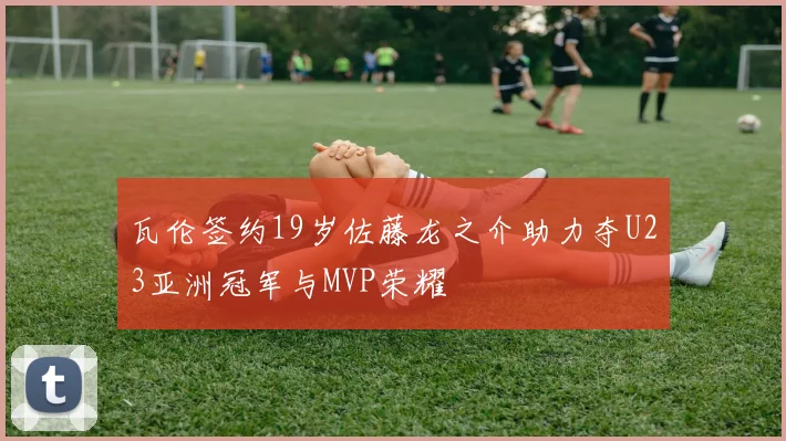 瓦伦签约19岁佐藤龙之介助力夺U23亚洲冠军与MVP荣耀