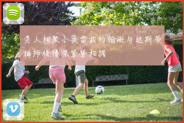 贵人相聚小莫雷兹约翰逊与达斯蒂梅师徒情深紧紧相拥