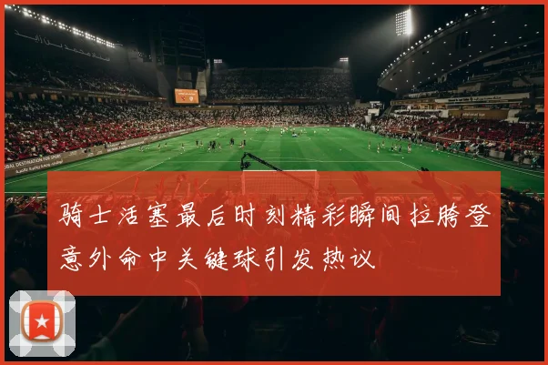 骑士活塞最后时刻精彩瞬间拉胯登意外命中关键球引发热议
