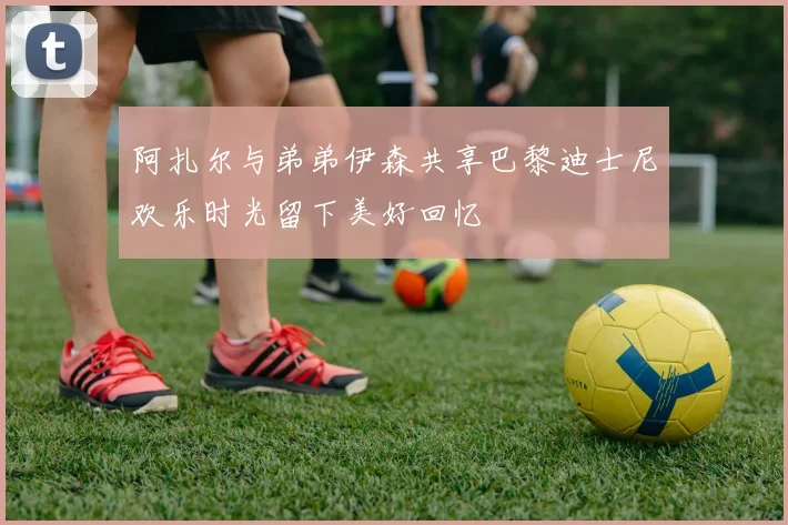 阿扎尔与弟弟伊森共享巴黎迪士尼欢乐时光留下美好回忆