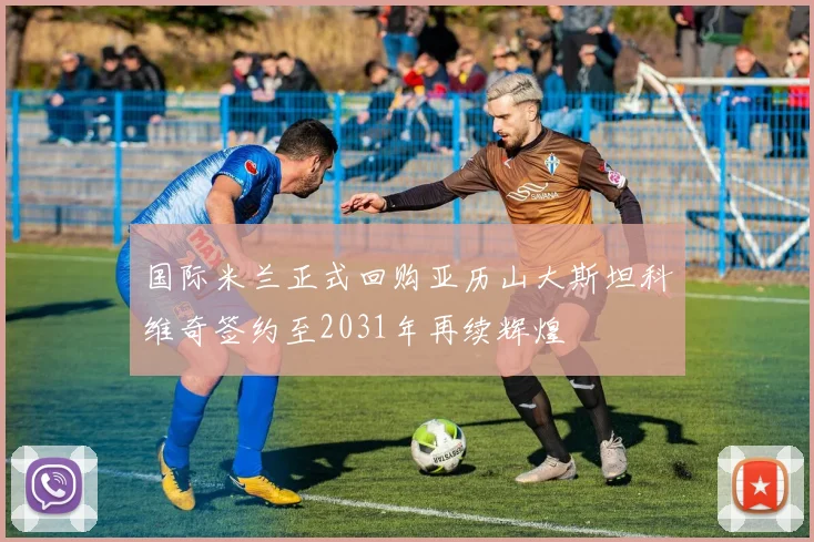 国际米兰正式回购亚历山大斯坦科维奇签约至2031年再续辉煌