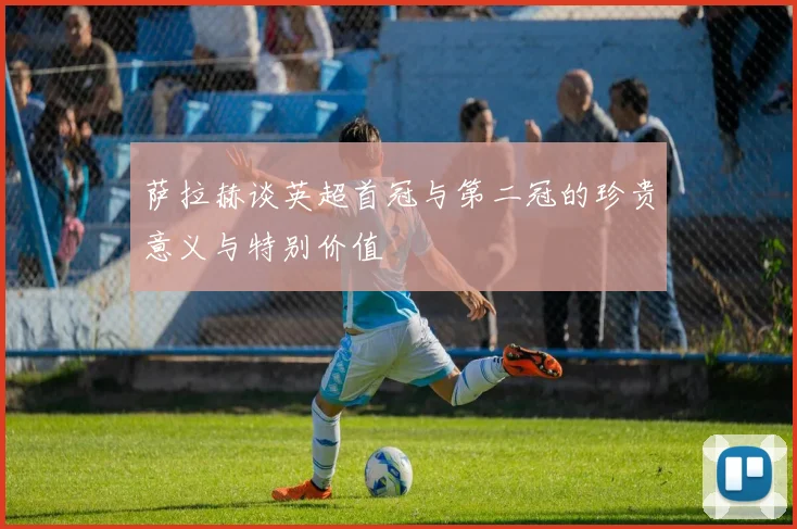 萨拉赫谈英超首冠与第二冠的珍贵意义与特别价值