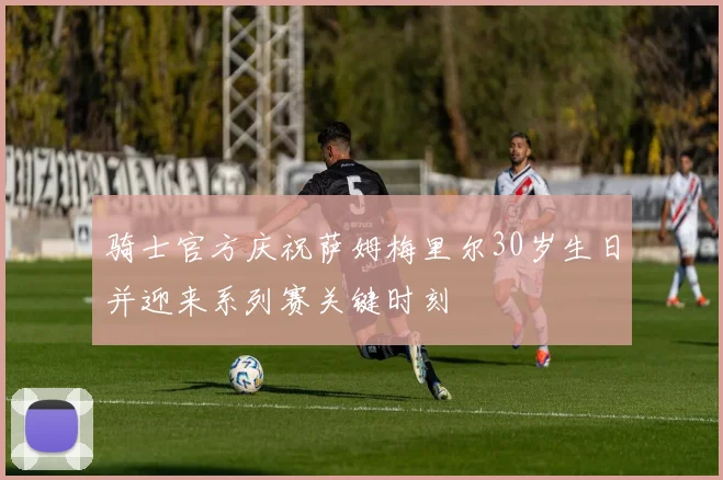 骑士官方庆祝萨姆梅里尔30岁生日并迎来系列赛关键时刻