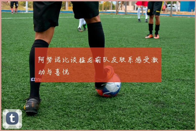 阿努诺比谈猛龙前队友联系感受激动与喜悦