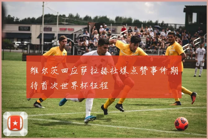 维尔茨回应萨拉赫社媒点赞事件期待首次世界杯征程