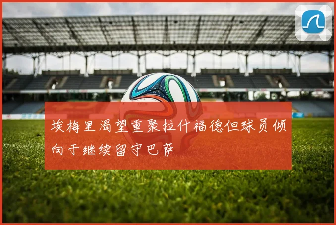 埃梅里渴望重聚拉什福德但球员倾向于继续留守巴萨